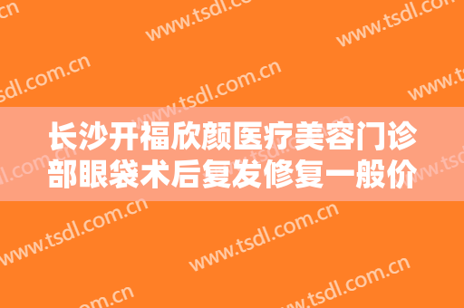 长沙开福欣颜医疗美容门诊部眼袋术后复发修复一般价位是多少钱?效果怎么样?