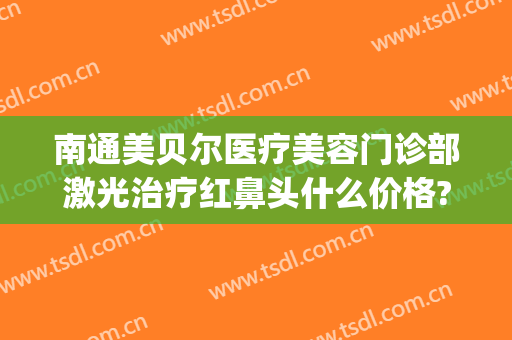 南通美贝尔医疗美容门诊部激光治疗红鼻头什么价格?怎么样?(江苏美贝尔美容医院)