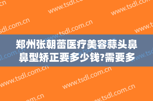 郑州张朝蕾医疗美容蒜头鼻鼻型矫正要多少钱?需要多久恢复?(郑州市张朝蕾整形美容医院)