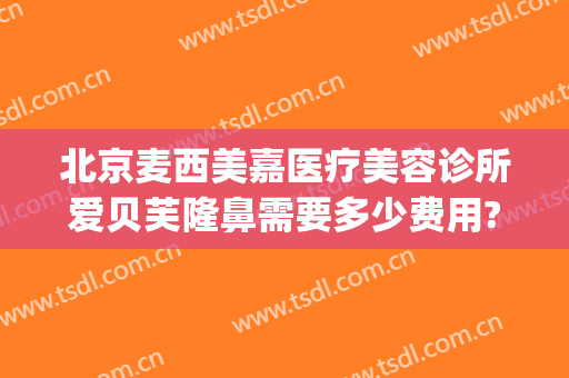 北京麦西美嘉医疗美容诊所爱贝芙隆鼻需要多少费用?怎么样?(贝芙丽医美整形怎么样)