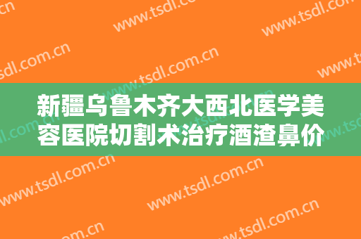 新疆乌鲁木齐大西北医学美容医院切割术治疗酒渣鼻价格表!贵不贵?