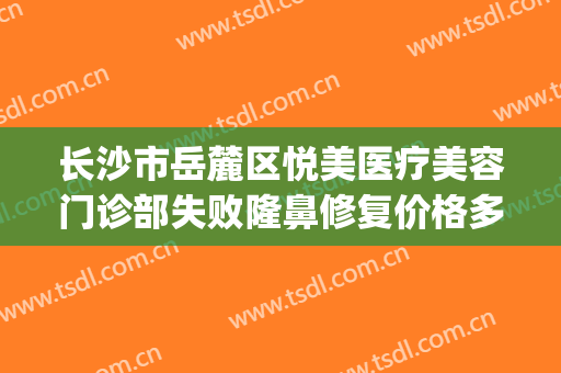长沙市岳麓区悦美医疗美容门诊部失败隆鼻修复价格多少钱?靠谱吗?(长沙雅美医疗整形美容医院怎么样)
