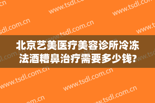 北京艺美医疗美容诊所冷冻法酒糟鼻治疗需要多少钱?好不好?(酒糟鼻整形术价格)