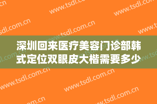 深圳回来医疗美容门诊部韩式定位双眼皮大楷需要多少钱?靠谱吗?(深圳医疗整形哪个好必约美来来)