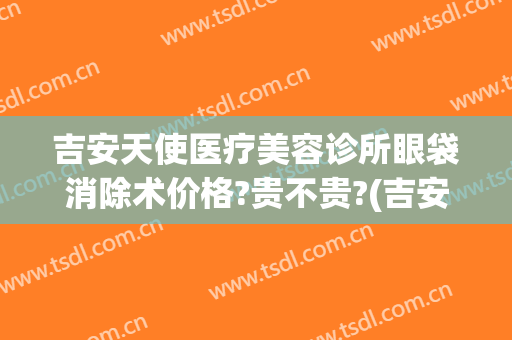 吉安天使医疗美容诊所眼袋消除术价格?贵不贵?(吉安去眼袋医院)