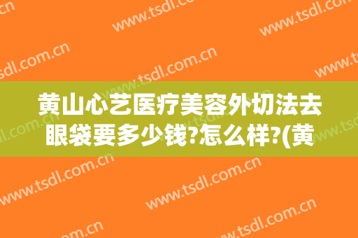 黄山心艺医疗美容外切法去眼袋要多少钱?怎么样?(黄山心艺整形医院官网)