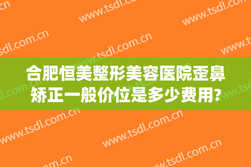合肥恒美整形美容医院歪鼻矫正一般价位是多少费用?多长时间恢复?(合肥恒美整形医院简介)