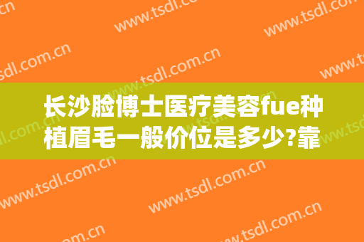 长沙脸博士医疗美容fue种植眉毛一般价位是多少?靠谱吗?(广州植眉毛哪家医院好)