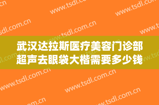 武汉达拉斯医疗美容门诊部超声去眼袋大楷需要多少钱?好不好?(武汉达拉斯医疗美容医院正规吗)