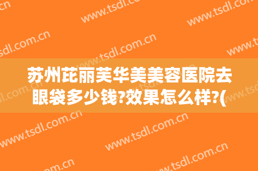 苏州芘丽芙华美美容医院去眼袋多少钱?效果怎么样?(苏州眼部整形多少钱)