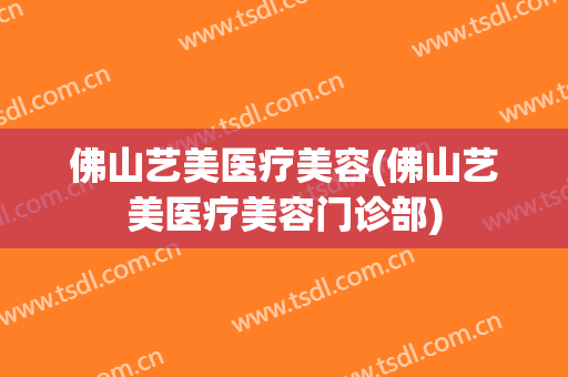 佛山艺美医疗美容(佛山艺美医疗美容门诊部)