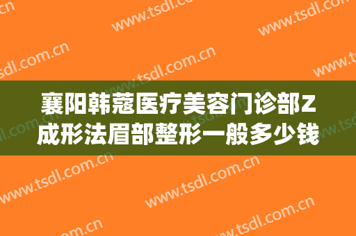 襄阳韩蔻医疗美容门诊部Z成形法眉部整形一般多少钱?可靠吗?(襄阳韩蔻刘永盛割双眼皮怎么样)