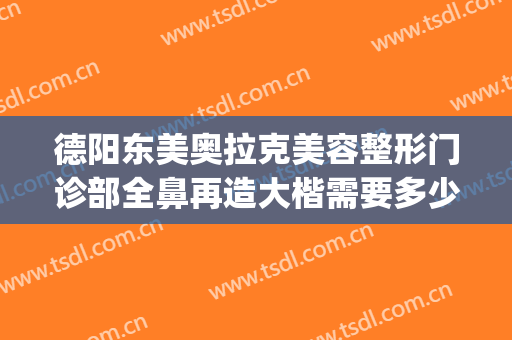 德阳东美奥拉克美容整形门诊部全鼻再造大楷需要多少费用?可靠吗?(德阳东美整形医院电话)