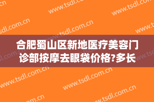 合肥蜀山区新地医疗美容门诊部按摩去眼袋价格?多长时间恢复?(合肥去眼袋手术费用)