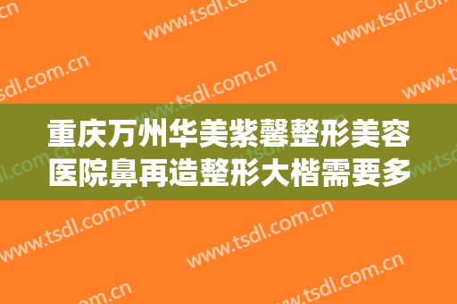 重庆万州华美紫馨整形美容医院鼻再造整形大楷需要多少钱?贵不贵?(万州正规整形美容医院)