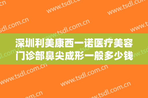 深圳利美康西一诺医疗美容门诊部鼻尖成形一般多少钱?怎么样?(深圳利美康整形医院)