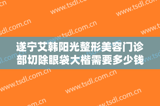 遂宁艾韩阳光整形美容门诊部切除眼袋大楷需要多少钱?效果怎么样?