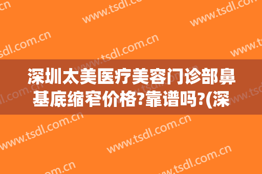 深圳太美医疗美容门诊部鼻基底缩窄价格?靠谱吗?(深圳整鼻子医院比较好)