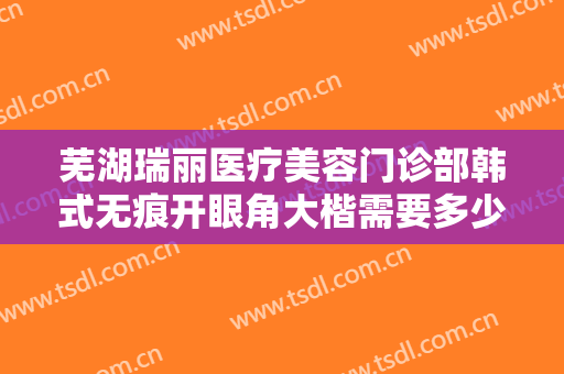 芜湖瑞丽医疗美容门诊部韩式无痕开眼角大楷需要多少费用?多长时间恢复?