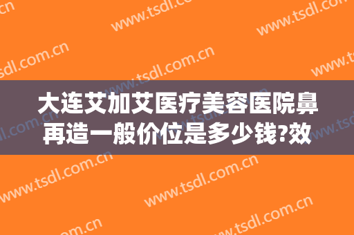 大连艾加艾医疗美容医院鼻再造一般价位是多少钱?效果怎么样?(大连艾加艾医疗整形)