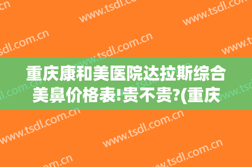 重庆康和美医院达拉斯综合美鼻价格表!贵不贵?(重庆美康医疗美容医院怎么样)