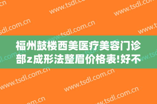 福州鼓楼西美医疗美容门诊部z成形法整眉价格表!好不好?(福州鼓楼医院-整形美容中心怎么样)