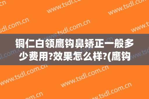 铜仁白领鹰钩鼻矫正一般多少费用?效果怎么样?(鹰钩鼻矫正价钱)