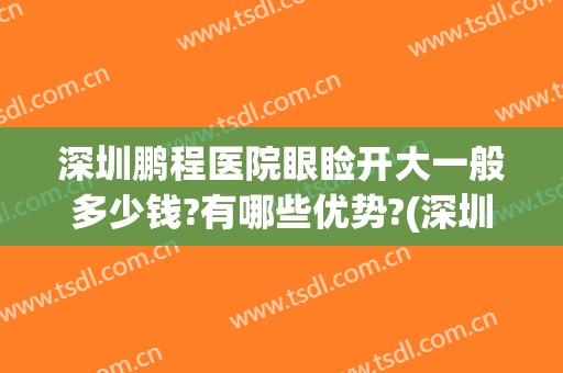 深圳鹏程医院眼睑开大一般多少钱?有哪些优势?(深圳鹏程医院做双眼皮最好的医生)