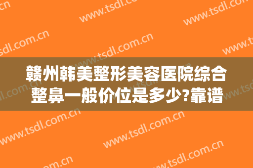 赣州韩美整形美容医院综合整鼻一般价位是多少?靠谱吗?(赣州韩美整形医院电话)