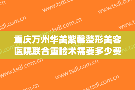 重庆万州华美紫馨整形美容医院联合重睑术需要多少费用?怎么样?(重庆万州华美整形美容医院电话)