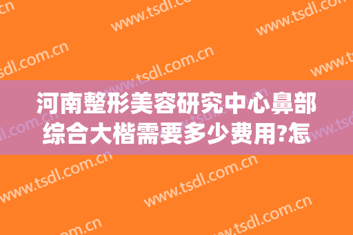 河南整形美容研究中心鼻部综合大楷需要多少费用?怎么样?(河南鼻部整形医院)