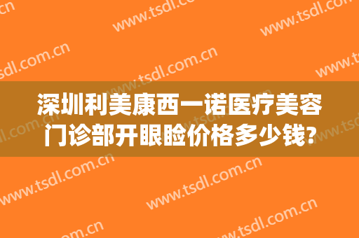 深圳利美康西一诺医疗美容门诊部开眼睑价格多少钱?靠谱吗?(利美康割双眼皮多少钱)
