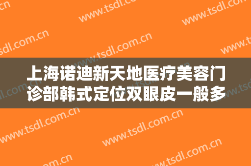 上海诺迪新天地医疗美容门诊部韩式定位双眼皮一般多少费用?需要多久恢复?