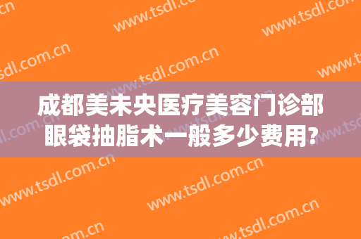 成都美未央医疗美容门诊部眼袋抽脂术一般多少费用?多长时间恢复?(眼袋医美多少钱)