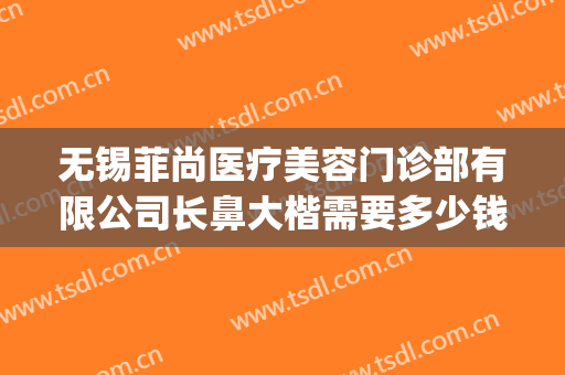 无锡菲尚医疗美容门诊部有限公司长鼻大楷需要多少钱?效果怎么样?(无锡隆鼻医生)