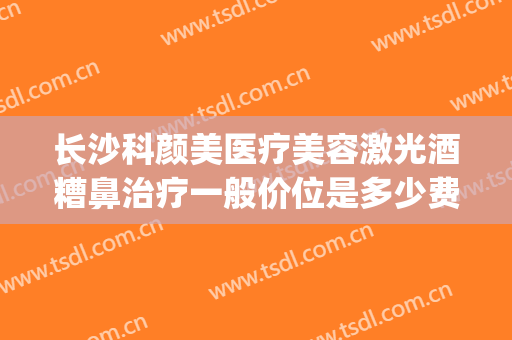 长沙科颜美医疗美容激光酒糟鼻治疗一般价位是多少费用?怎么样?(激光治疗酒糟鼻多少钱一次)