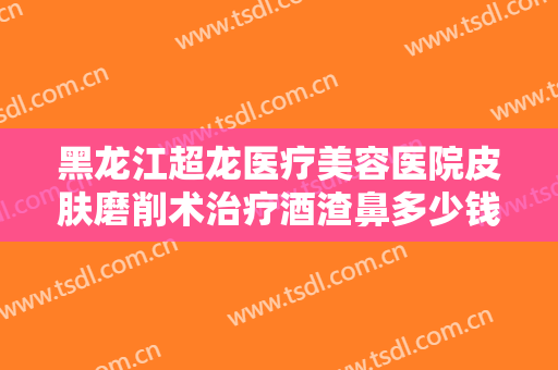 黑龙江超龙医疗美容医院皮肤磨削术治疗酒渣鼻多少钱?多长时间恢复?