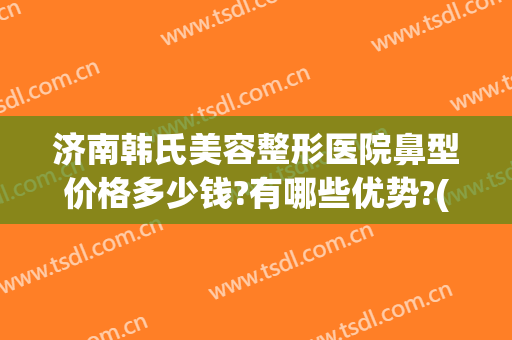 济南韩氏美容整形医院鼻型价格多少钱?有哪些优势?(济南鼻部整型)