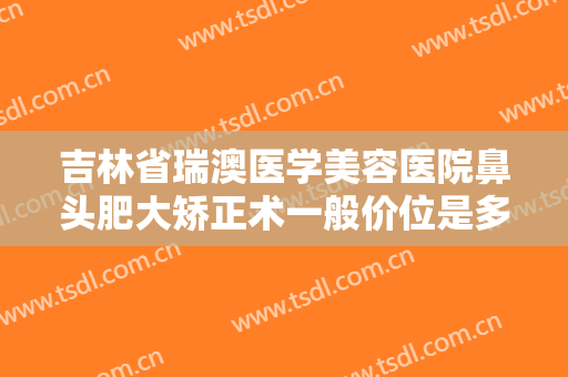 吉林省瑞澳医学美容医院鼻头肥大矫正术一般价位是多少费用?贵不贵?