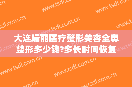 大连瑞丽医疗整形美容全鼻整形多少钱?多长时间恢复?(大连瑞丽医院整形价格)