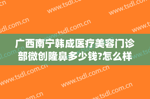 广西南宁韩成医疗美容门诊部微创隆鼻多少钱?怎么样?(广西鼻翼整形多少钱)