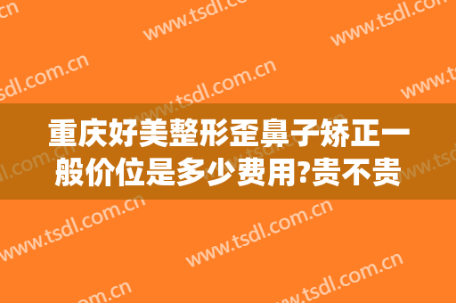 重庆好美整形歪鼻子矫正一般价位是多少费用?贵不贵?(重庆华美整形美容医院做鼻子好多钱)