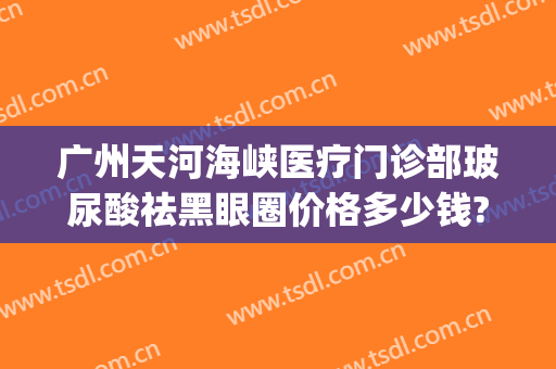 广州天河海峡医疗门诊部玻尿酸祛黑眼圈价格多少钱?怎么样?(天河区海峡医疗美容医院)