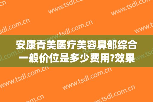 安康青美医疗美容鼻部综合一般价位是多少费用?效果怎么样?(安康医美整形美容)