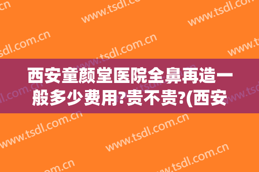 西安童颜堂医院全鼻再造一般多少费用?贵不贵?(西安隆鼻失败修复要多少钱)