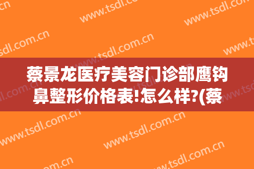 蔡景龙医疗美容门诊部鹰钩鼻整形价格表!怎么样?(蔡景龙医疗美容医院)