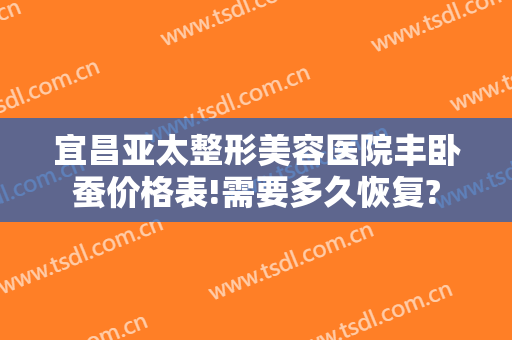 宜昌亚太整形美容医院丰卧蚕价格表!需要多久恢复?
