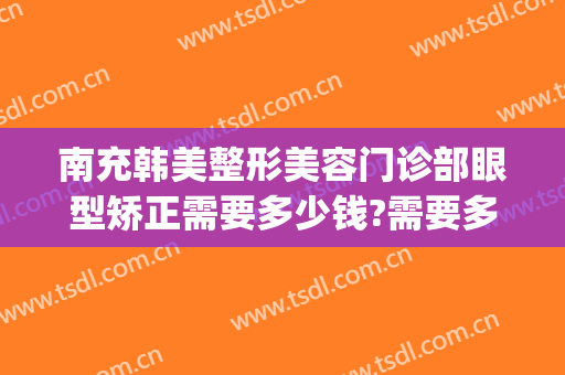 南充韩美整形美容门诊部眼型矫正需要多少钱?需要多久恢复?(南充韩美整形医院怎么样)