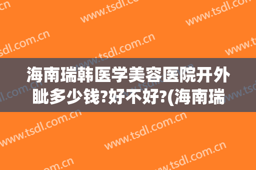 海南瑞韩医学美容医院开外眦多少钱?好不好?(海南瑞韩医学美容医院开外眦多少钱?好不好进)