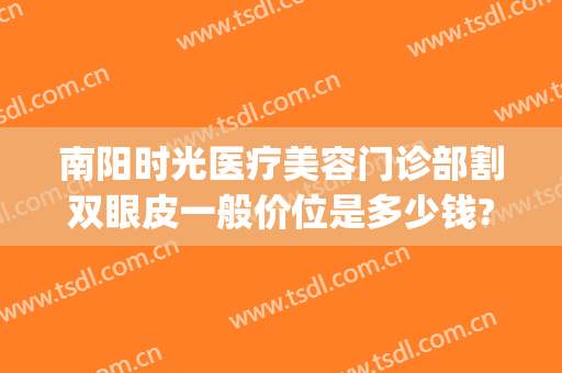 南阳时光医疗美容门诊部割双眼皮一般价位是多少钱?多长时间恢复?(在南阳割双眼皮多少钱)